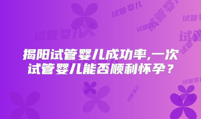 揭阳试管婴儿成功率,一次试管婴儿能否顺利怀孕？