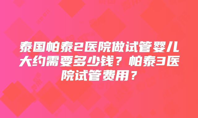 泰国帕泰2医院做试管婴儿大约需要多少钱？帕泰3医院试管费用？