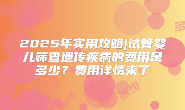 2025年实用攻略|试管婴儿筛查遗传疾病的费用是多少？费用详情来了