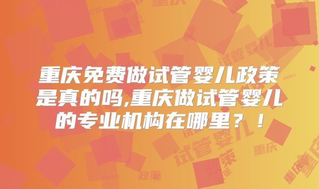 重庆免费做试管婴儿政策是真的吗,重庆做试管婴儿的专业机构在哪里?!