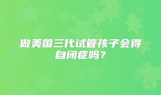做美国三代试管孩子会得自闭症吗?