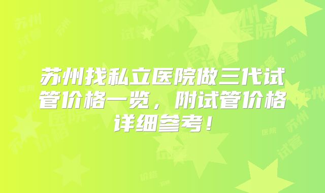 苏州找私立医院做三代试管价格一览,附试管价格详细参考!