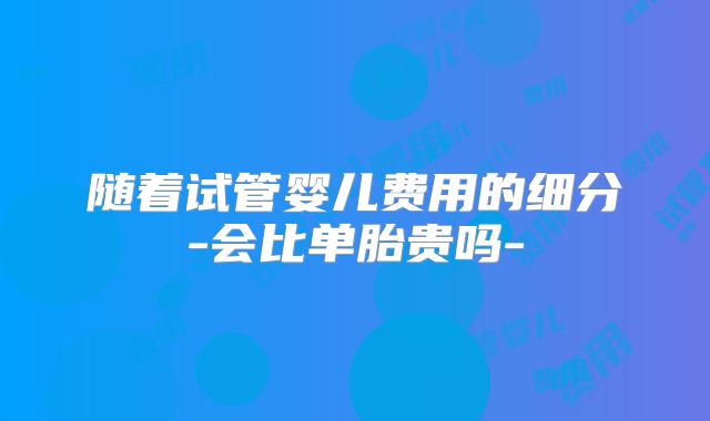 随着试管婴儿费用的细分-会比单胎贵吗-