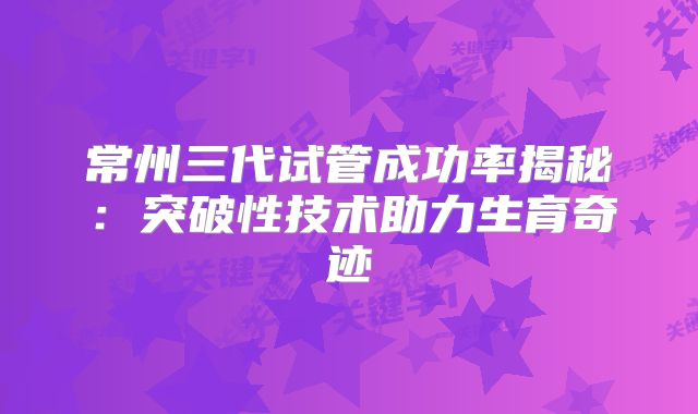 常州三代试管成功率揭秘:突破性技术助力生育奇迹