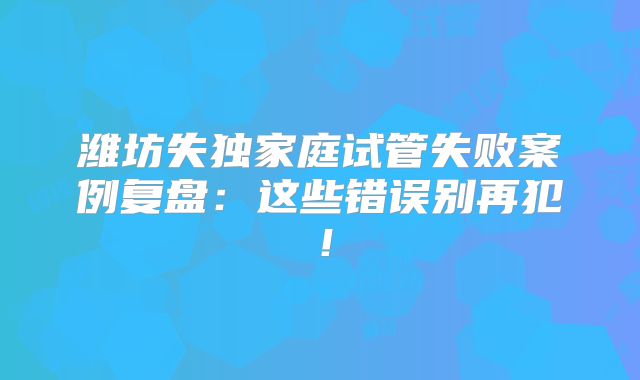 潍坊失独家庭试管失败案例复盘:这些错误别再犯!