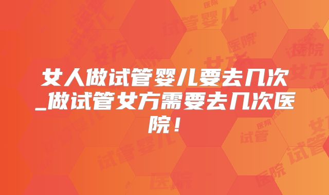 女人做试管婴儿要去几次_做试管女方需要去几次医院!