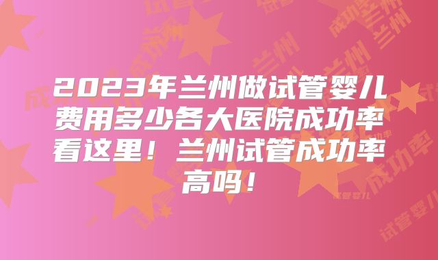 2023年兰州做试管婴儿费用多少各大医院成功率看这里！兰州试管成功率高吗！