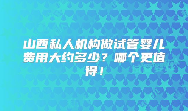 山西私人机构做试管婴儿费用大约多少?哪个更值得!
