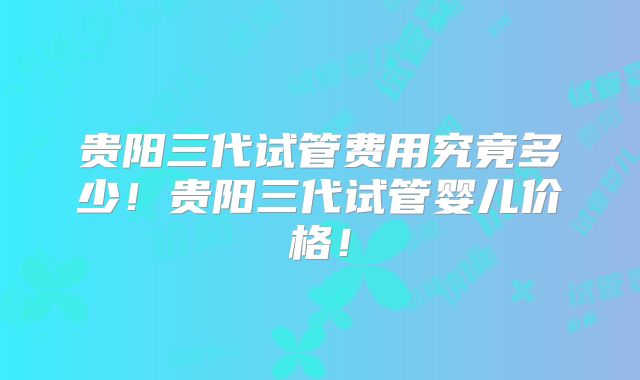 贵阳三代试管费用究竟多少!贵阳三代试管婴儿价格!