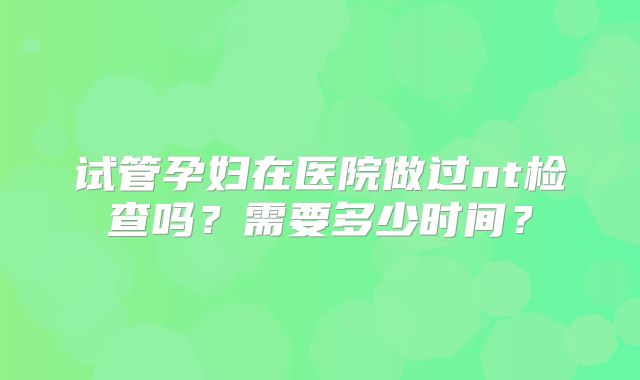 试管孕妇在医院做过nt检查吗?需要多少时间?