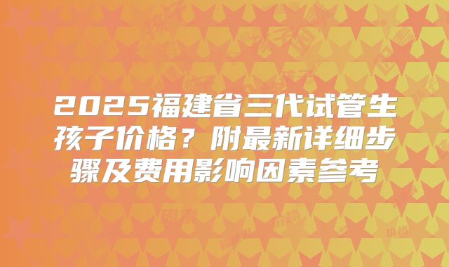 2025福建省三代试管生孩子价格?附最新详细步骤及费用影响因素参考