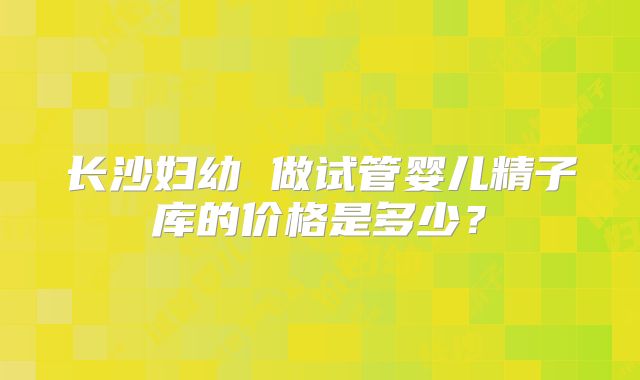 长沙妇幼 做试管婴儿精子库的价格是多少?