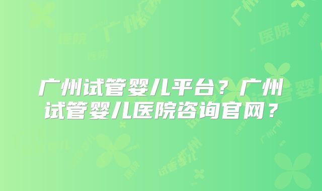 广州试管婴儿平台?广州试管婴儿医院咨询官网?