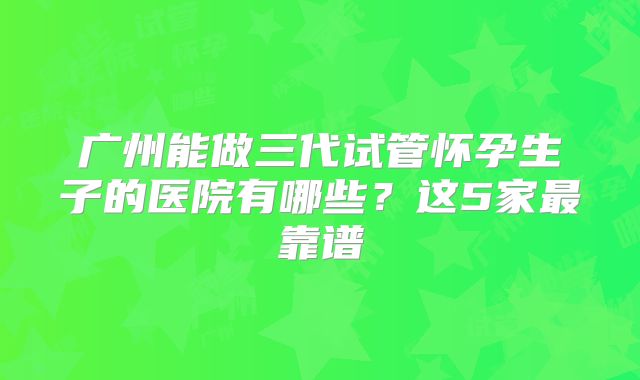 广州能做三代试管怀孕生子的医院有哪些？这5家最靠谱