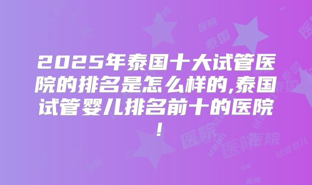 2025年泰国十大试管医院的排名是怎么样的,泰国试管婴儿排名前十的医院！