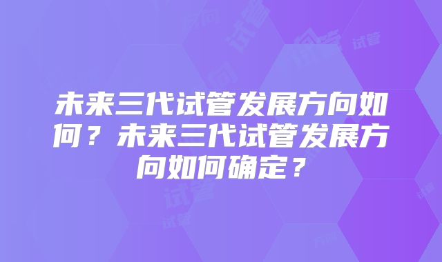 未来三代试管发展方向如何？未来三代试管发展方向如何确定？