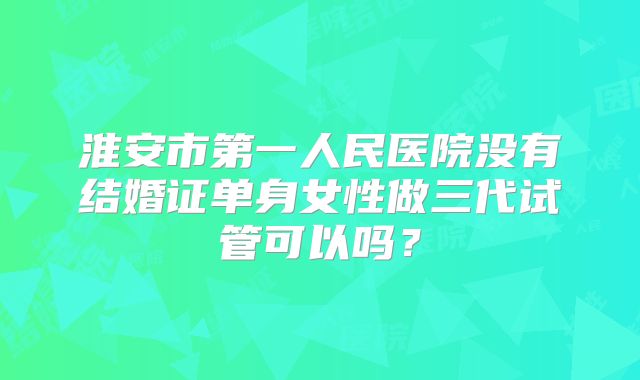 淮安市第一人民医院没有结婚证单身女性做三代试管可以吗？