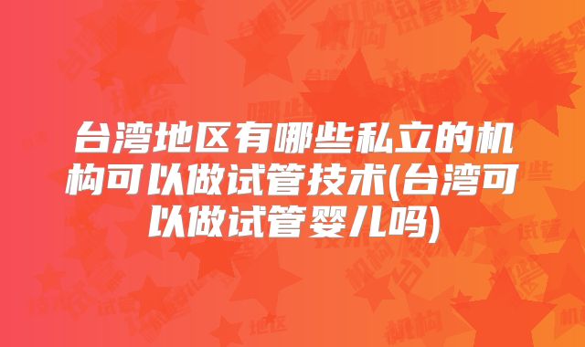 台湾地区有哪些私立的机构可以做试管技术(台湾可以做试管婴儿吗)