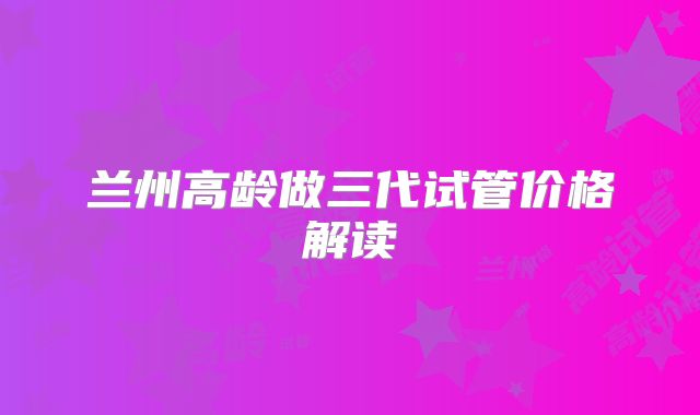 兰州高龄做三代试管价格解读