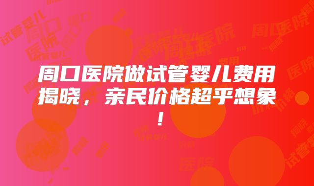 周口医院做试管婴儿费用揭晓，亲民价格超乎想象！