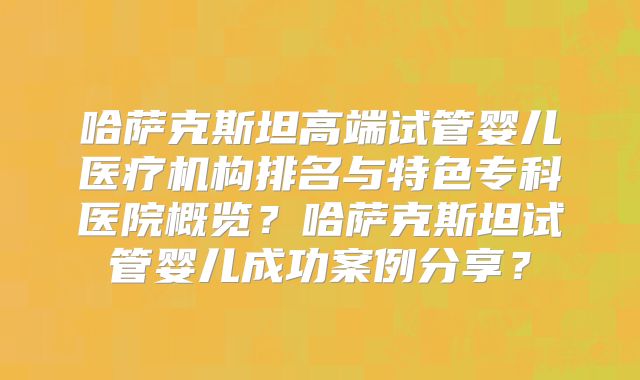 哈萨克斯坦高端试管婴儿医疗机构排名与特色专科医院概览？哈萨克斯坦试管婴儿成功案例分享？