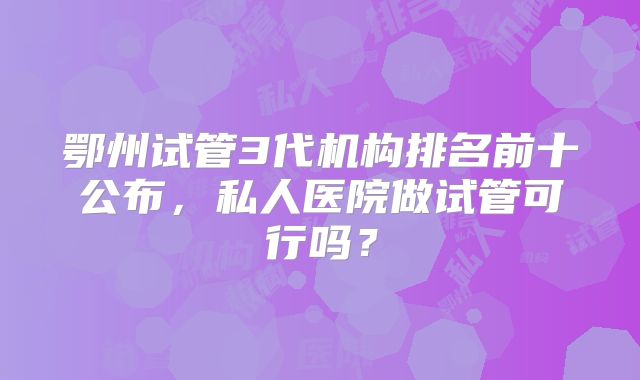 鄂州试管3代机构排名前十公布，私人医院做试管可行吗？