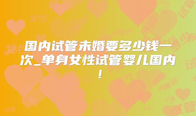 国内试管未婚要多少钱一次_单身女性试管婴儿国内！