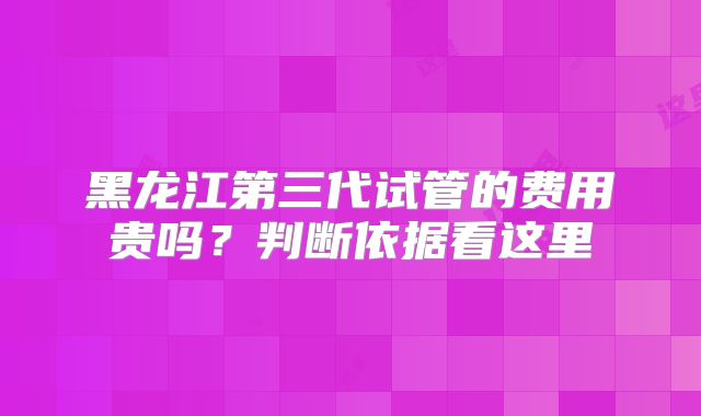黑龙江第三代试管的费用贵吗？判断依据看这里