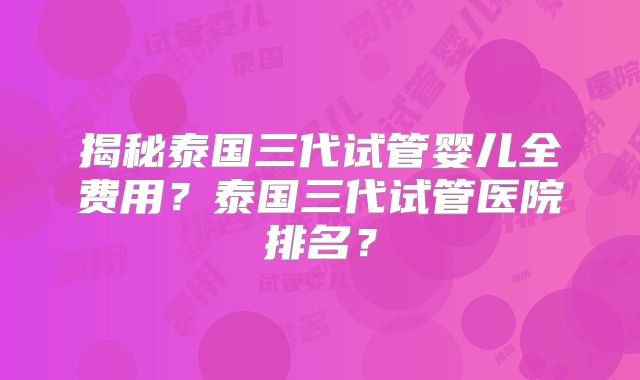 揭秘泰国三代试管婴儿全费用？泰国三代试管医院排名？