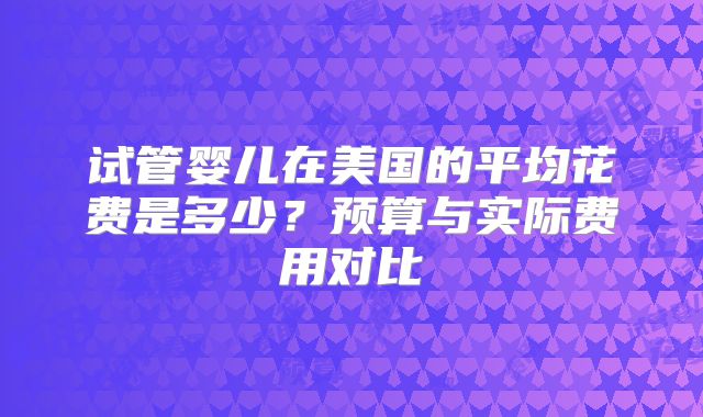 试管婴儿在美国的平均花费是多少?预算与实际费用对比