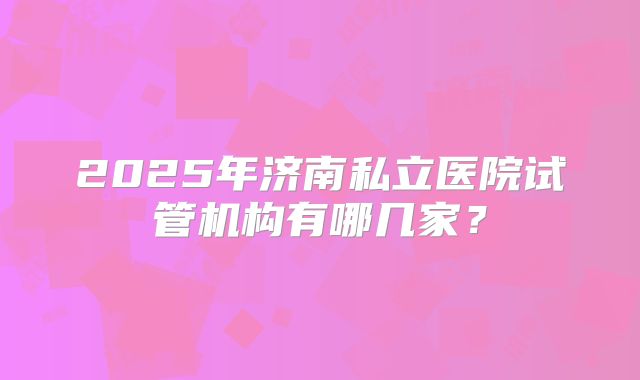 2025年济南私立医院试管机构有哪几家？