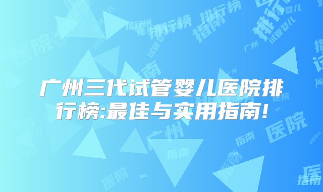 广州三代试管婴儿医院排行榜:最佳与实用指南!