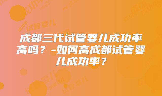 成都三代试管婴儿成功率高吗？-如何高成都试管婴儿成功率？