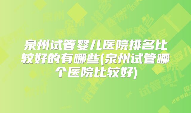 泉州试管婴儿医院排名比较好的有哪些(泉州试管哪个医院比较好)