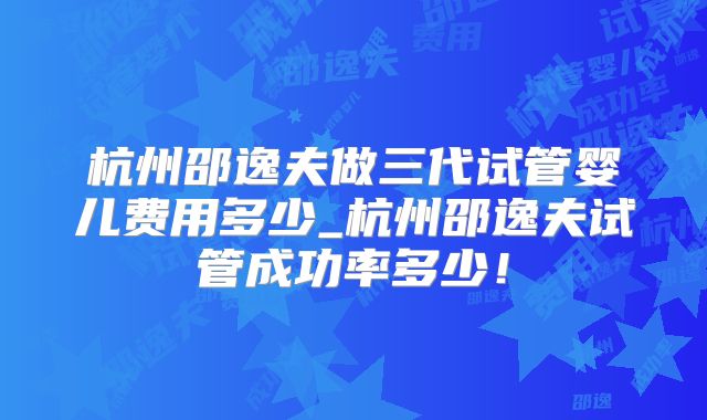 杭州邵逸夫做三代试管婴儿费用多少_杭州邵逸夫试管成功率多少！