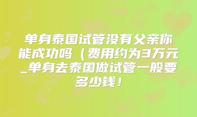 单身泰国试管没有父亲你能成功吗（费用约为3万元_单身去泰国做试管一般要多少钱！