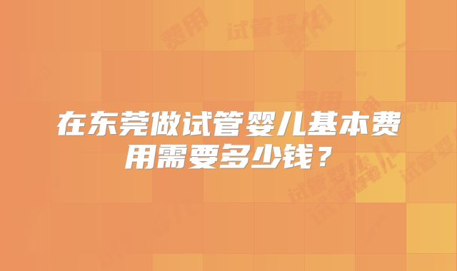 在东莞做试管婴儿基本费用需要多少钱？