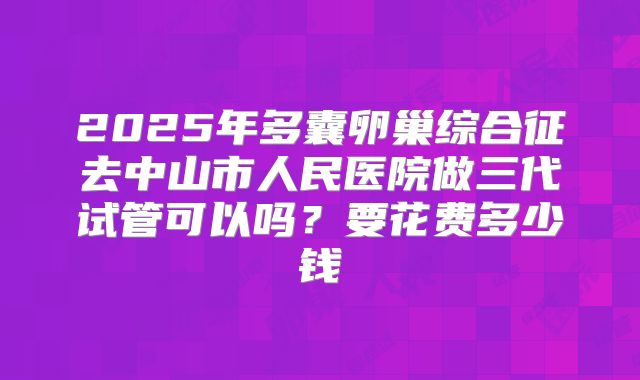 2025年多囊卵巢综合征去中山市人民医院做三代试管可以吗？要花费多少钱