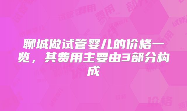 聊城做试管婴儿的价格一览，其费用主要由3部分构成