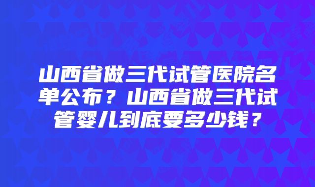 山西省做三代试管医院名单公布？山西省做三代试管婴儿到底要多少钱？
