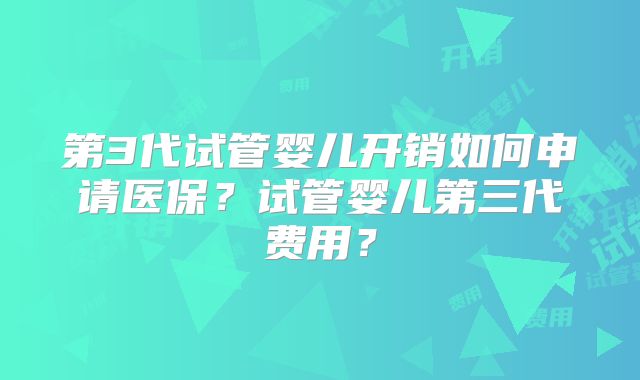 第3代试管婴儿开销如何申请医保?试管婴儿第三代费用?