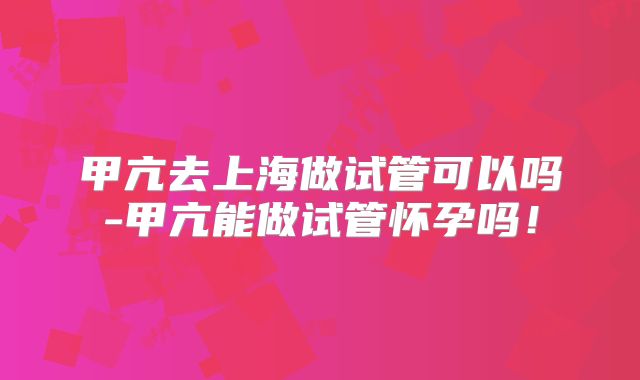 甲亢去上海做试管可以吗-甲亢能做试管怀孕吗！