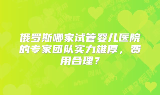 俄罗斯哪家试管婴儿医院的专家团队实力雄厚,费用合理?