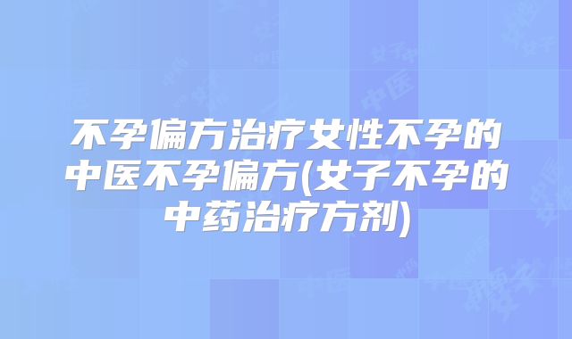 不孕偏方治疗女性不孕的中医不孕偏方(女子不孕的中药治疗方剂)
