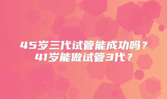 45岁三代试管能成功吗？41岁能做试管3代？