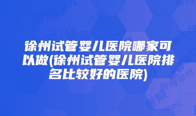 徐州试管婴儿医院哪家可以做(徐州试管婴儿医院排名比较好的医院)