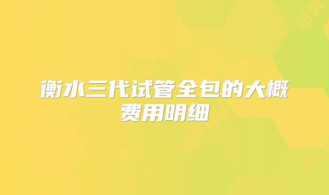 衡水三代试管全包的大概费用明细