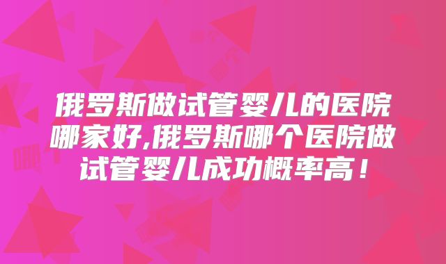 俄罗斯做试管婴儿的医院哪家好,俄罗斯哪个医院做试管婴儿成功概率高！