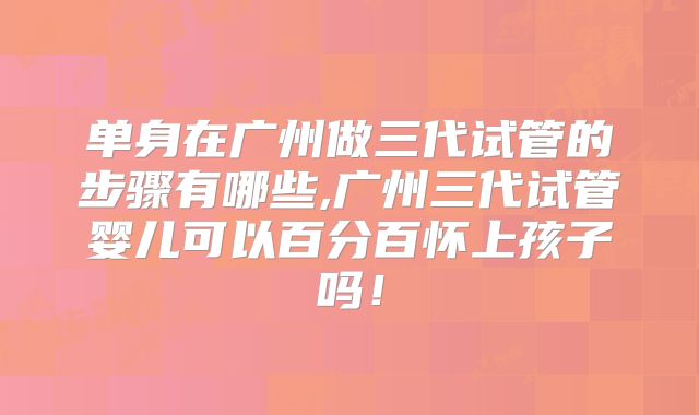 单身在广州做三代试管的步骤有哪些,广州三代试管婴儿可以百分百怀上孩子吗！