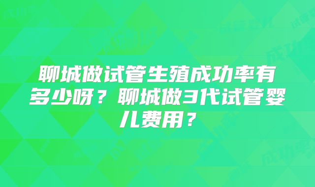 聊城做试管生殖成功率有多少呀？聊城做3代试管婴儿费用？